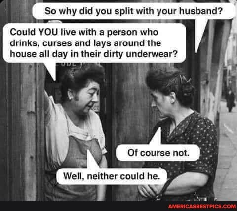 So why did you split with your husband?
Could YOU live with person who drinks, curses and lays around the house all day in their dirty underwear?
Well, neither could he.