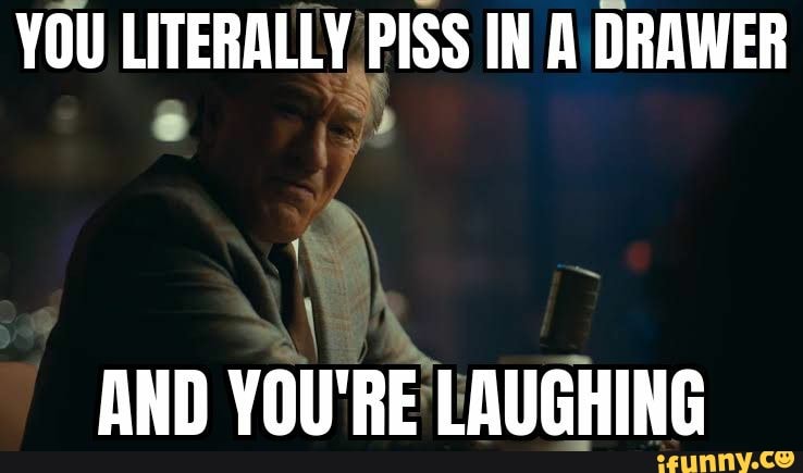 YOU LITERALLY PISS IN A DRAWER
AND YOU'RE LAUGHING
