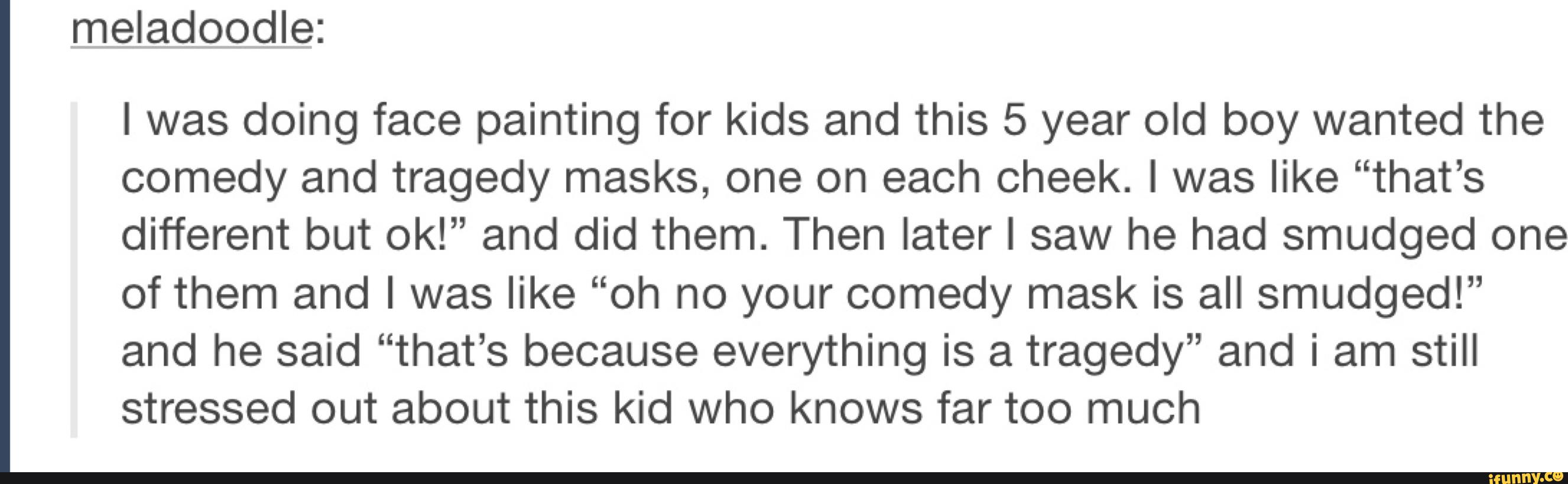 meladoodle:
l was doing face painting for kids and this 5 year old boy wanted the
comedy and tragedy masks, one on each cheek. l was like “that’s
different but ok!” and did them. Then later I saw he had smudged one
of them and I was like “oh no your comedy mask is all smudged!”
and he said “that’s because everything is a tragedy” and i am still
stressed out about this kid who knows far too much