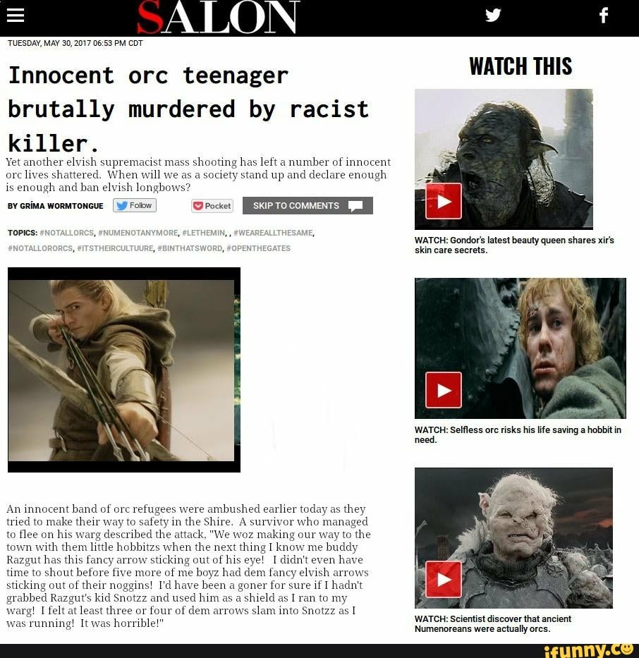 Innocent orc teenager WATCH THIS
brutally murdered by racist
killer.
Yet another elvish supremacist mass
shooting has left a
number of
innocent
orc
lives shattered. When will we as a society stand up and
declare enough
is
enough and
ban elvish longbows?
An innocent band of orc refugees were
ambushed earlier today as
they
tried to make their way to safety in
the Shire. A survivor
who managed
to flee on
his warg
described the attack, "We woz
making our way to
the
town with them litte hobbitzs when the next
thing I
know
me
buddy
Razgut has this fancy arrow
sticking out of his
eye! I didn't even
have
time to shout before five more
of me
boyz had dem fancy elvish arrows
sticking out of their noggins! I'd have been
a goner for sure if I hadn't
grabbed Razgut's kid Snotzz and
used him as a
shield as I ran to my
warg! I felt at least three or four of dem arrows
slam into Snotzz as 1
Siva Sasa alma Scientist discover that ancient horrible!