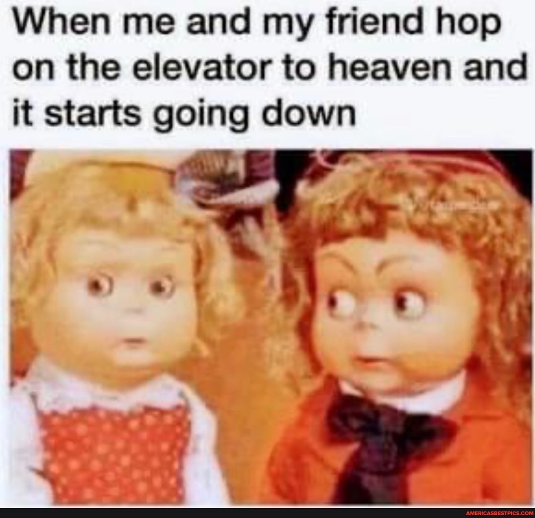 When me and my friend hop on the elevator to heaven and it starts going down