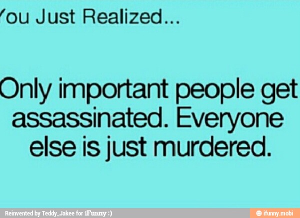 'ou Just Realized...
Only important people get
assassinated. Everyone
else is just murdered.