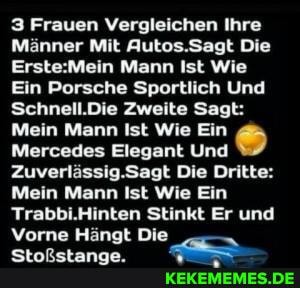 3 Frauen Vergleichen Ihre
Männer Mit Autos.Sagt Die
Mann Ist Wie
Ein Porsche Sportlich Und
Schnell.Die Zweite Sagt:
Mein Mann Ist Wie Ein
Mercedes Elegant Und
Zuverlässig.Sagt Die Dritte:
Mein Mann Ist Wie Ein
Trabbi.Hinten Stinkt Er und
Vorne Hängt Die