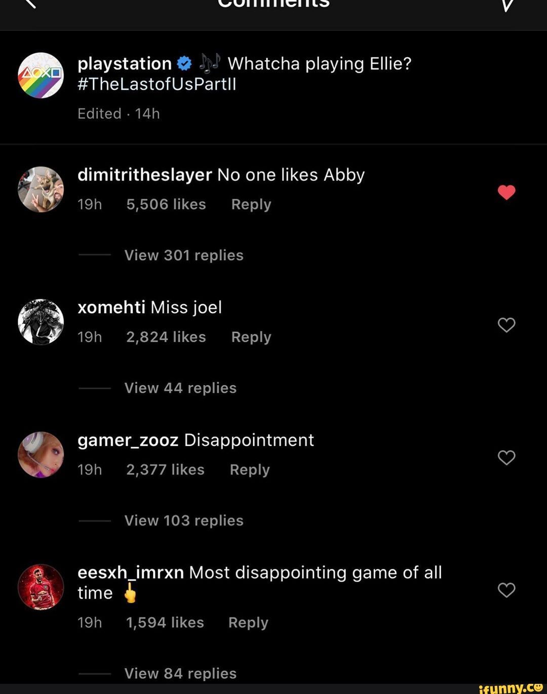 N WMITEEEINT
playstation Whatcha playing Ellie?
#TheLastofUsPartll
Edited -
dimitritheslayer No one likes Abby
Y 5,506 likes Reply
View 301 replies
xomehti Miss joel
2,824 likes Reply
View 44 replies
gamer_zooz Disappointment
2,377 likes Reply
View 103 replies eesxh_imrxn Most disappointing game of all
time
1,594 likes Reply