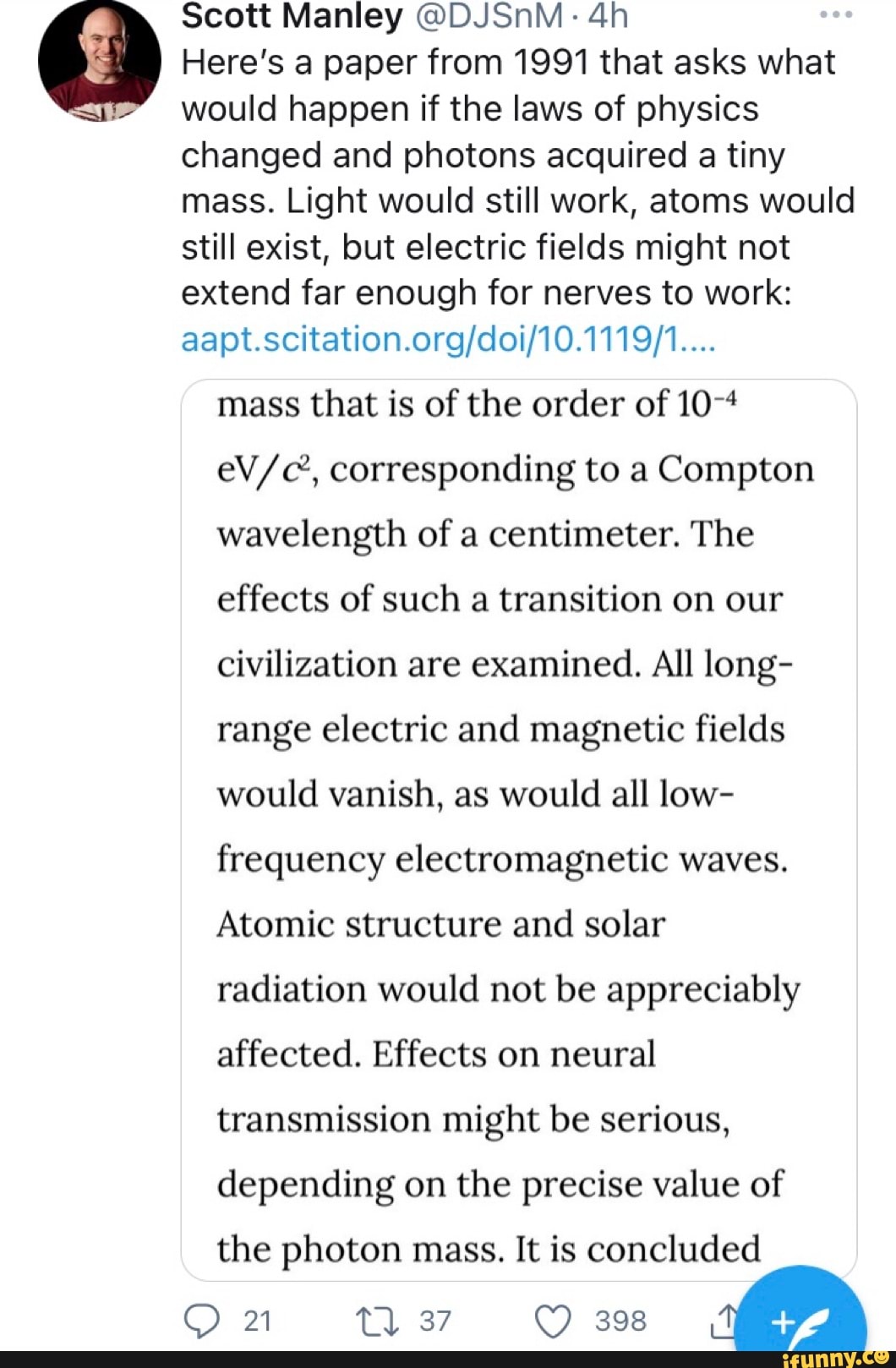 Scott Manley @DJSnM:
Here's a paper from 1991 that asks what would happen if the laws of physics changed and photons acquired a tiny mass. Light would still work, atoms would still exist, but electric fields might not extend far enough for nerves to work:
mass that is of the order of corresponding to a Compton wavelength of a centimeter. The effects of such a transition on our civilization are examined. All long- range electric and magnetic fields would vanish, as would all low- frequency electromagnetic waves.
Atomic structure and solar radiation would not be appreciably affected. Effects on neural transmission might be serious, depending on the precise value of
the photon mass. It is concluded
21 Tl 37 398