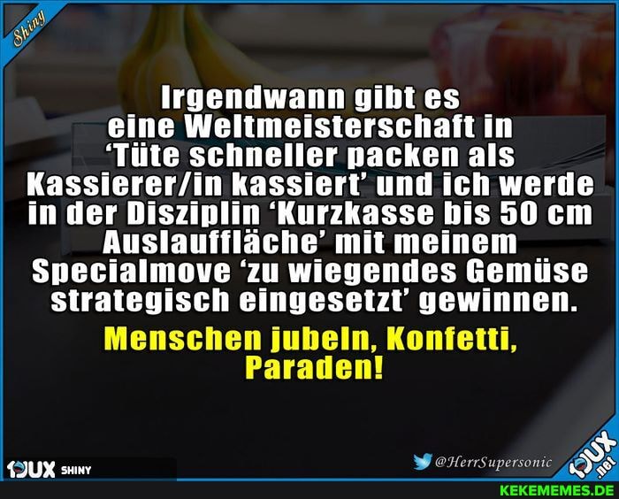 Irgendwann gibt es
eine Weltmeisterschaft in
'Tüte schneller nacken als kassiert' und ich werde in der Disziplin 'Kurzkasse bis 50 cm
Auslauffläche' mit meinem
Specialmove 'zu wiegendes Gemüse
strategisch eingesetzt' gewinnen.
Menschen jubeln, Konfetti,
Paraden!