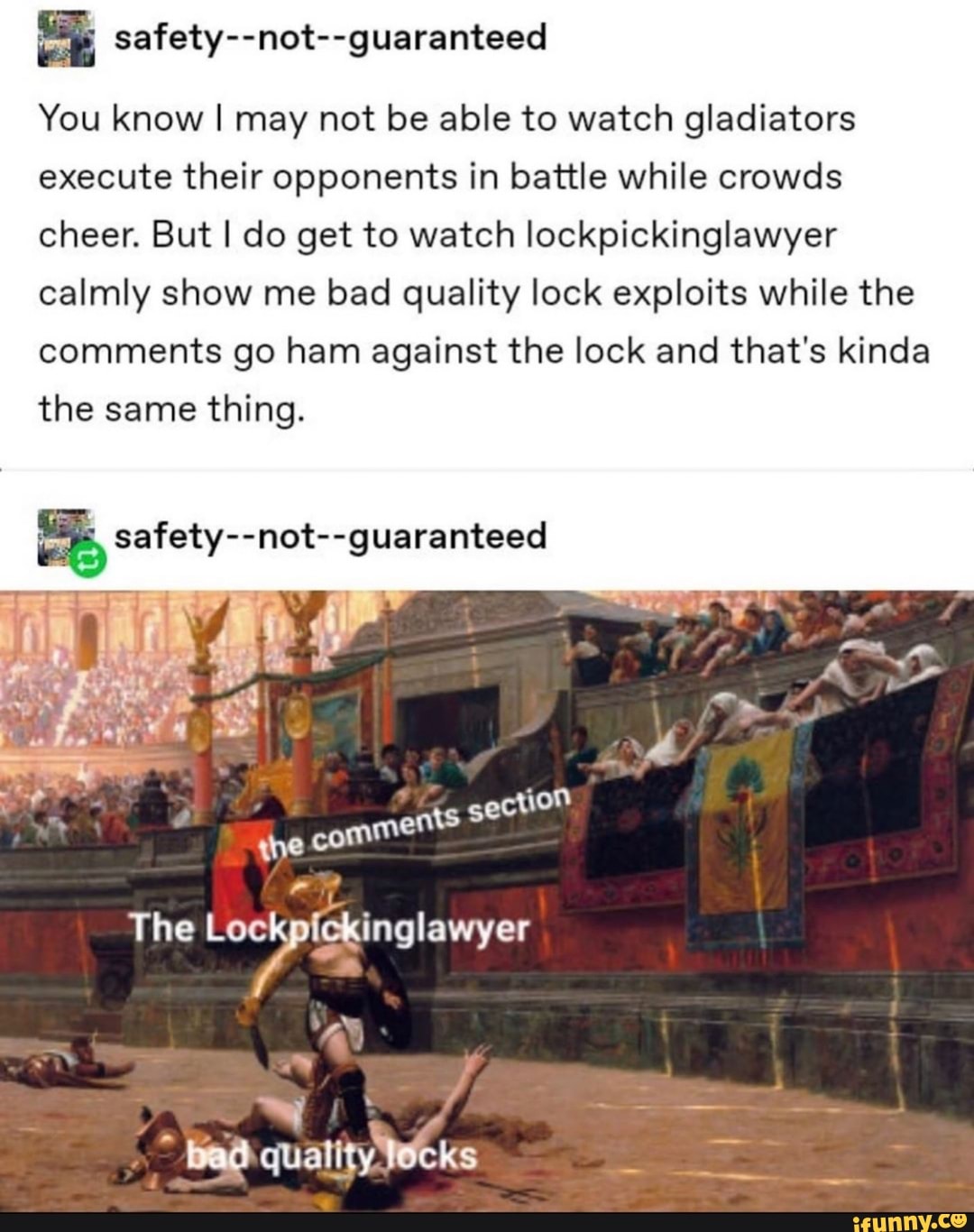 safety--not--guaranteed
You know I may not be able to watch gladiators execute their opponents in battle while crowds cheer. But I do get to watch lockpickinglawyer calmly show me bad quality lock exploits while the comments go ham against the lock and that's kinda the same thing.
safety--not--guaranteed
ts
section
{he comment
The
~ y
he
bad