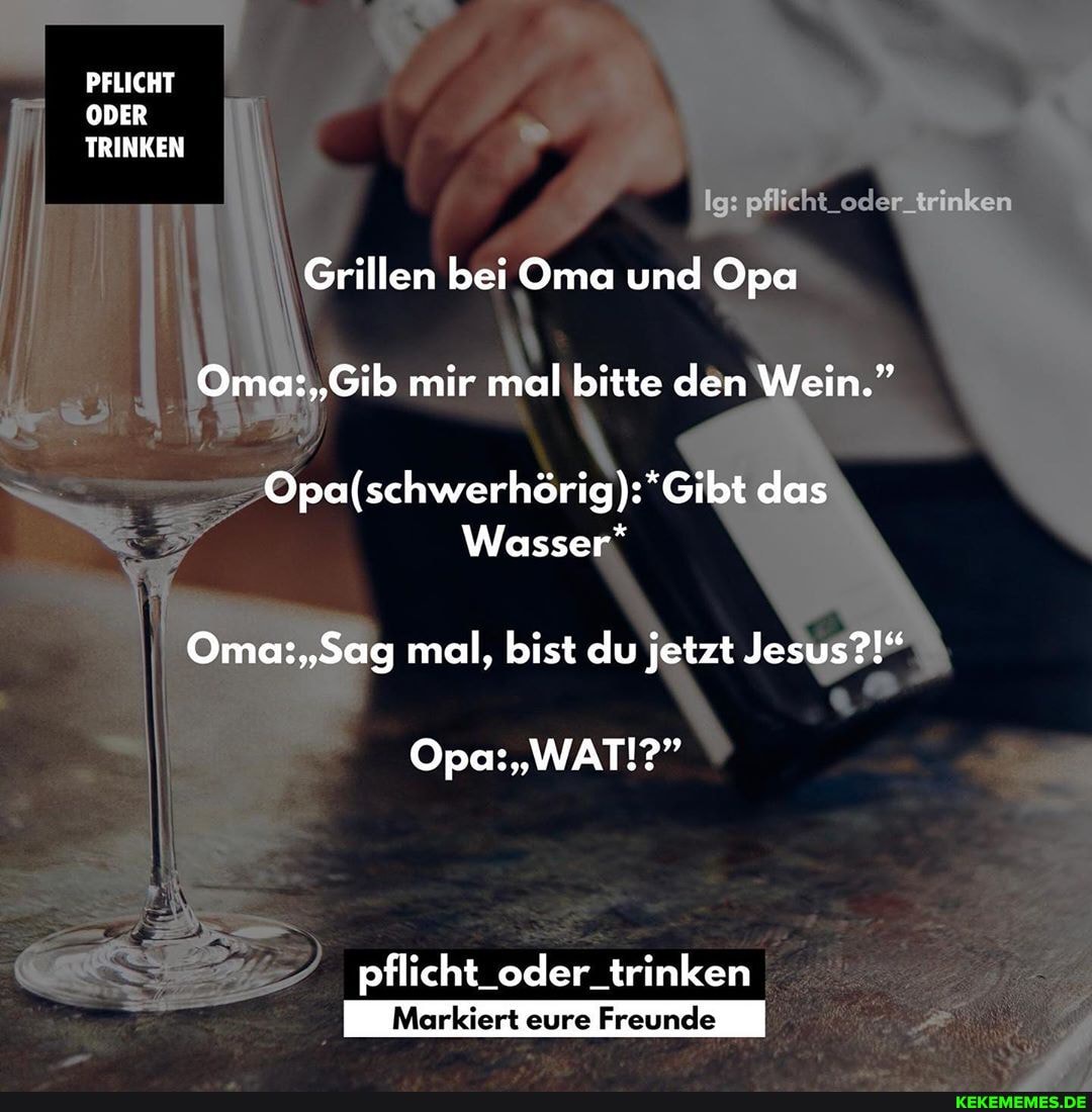 PFLICHT ODER TRINKEN
Ig: pflicht_oder trinken
Grillen bei Oma und Opa mir mal bitte den Wein."
das
Wasser*
mal, bist du jetzt Jesus?!"
Opa: "WAT!?"
pflicht_oder_trinken
Markiert eure Freunde