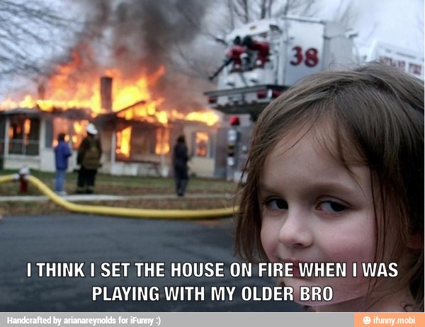 I THINK I SET THE HOUSE ON
FIRE WHEN I WAS
PLAYING WITH MY
OLDER'BRO