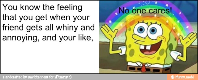 You know the feeling
that you get when your
friend gets all whiny and
annoying, and your like,