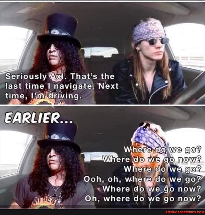 Seriously Axl. That's the last ti navigate) Next
EARLIER...
\d * go?
Where dolweligers
Ooh, oh, whey we we go?
~Where do We go now?
Oh, where do we go now?,