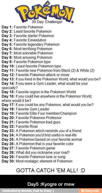30 Day Challenge! "We Favorite Pokemon Least favorite Pokemon Favorite starter Pokemon Favorite Eeveelution Favorite legendary Pokemon Most terrifying Pokemon Most adorable Pokemon Most amusing Pokemon
Favorite Pokemon type
east favorite Pokemon type
avorite new Pokemon from Black (2) White (2)
Day 12: Favorite Pokemon attack or move
Day 13: If you lived in the Pokemon World, what would you be?
Day 14: If you were a Gym Leader, what would be your
specialty?
avorite region in the Pokemon World
If
you could live anywhere in the Pokemon World,
where would it be?
you could be any Pokemon, what would you be?
avorite Gym Leader
'avorite Elite Four member/Champion
avorite Pokemon Professor
avorite Pokemon bad guys
avorite Rival
Pokemon which reminds you of a friend
Pokemon you'd find useful in reablife
Pokemon based on your favorite animal
Pokemon that is your favorite color
avorite Pokemon game
Day 28: What did you nickname your rival?
Day 29: Favorite Pokemon tune or song
Day 30: Most nostalgic element of Pokemon
GOTTA CATCH 'EM ALL! :D
Day5 :Kyogre or mew - Day5 :Kyogre or mew