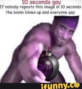 If nobody reposts this nage
10 seconds
'the bomb blows up and everyone gay