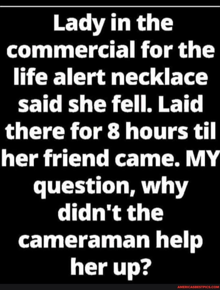 Lady in the commercial for the life alert necklace said she fell. Laid there for 8 hours til her friend came. MY question, why didn't the cameraman help her up?
