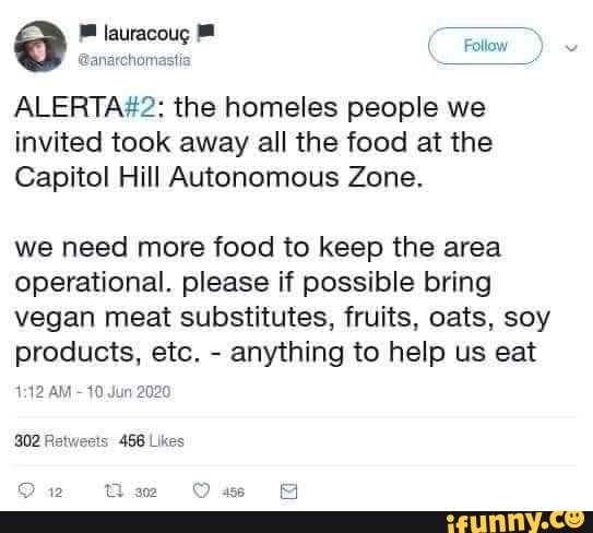 ALERTA#2: the homeles people we
invited took away all the food at the
Capitol Hill Autonomous Zone.
we need more food to keep the area
operational. please if possible bring
vegan meat substitutes, fruits, oats, soy
Products, etc,
anything to help us eat