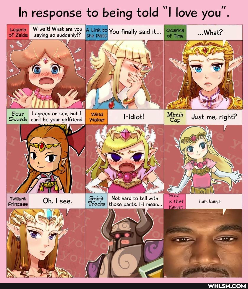 In response to being told "I love you'.
You finally said it...
Legend) W-wait! What are you
Zelda saying so suddenly!?
Four
agreed on sex, but Winel cant be your girlfriend. Waker
Swords
cant be your girlfriend. Waker
Just me, right?
Bran = is that iam kanye
Spirit Not hard to tell with ks those pants. I-I mean...