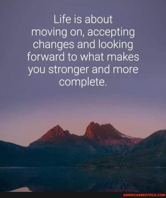 Life is about moving on, accepting changes and looking
forward to what makes you stronger and more complete.