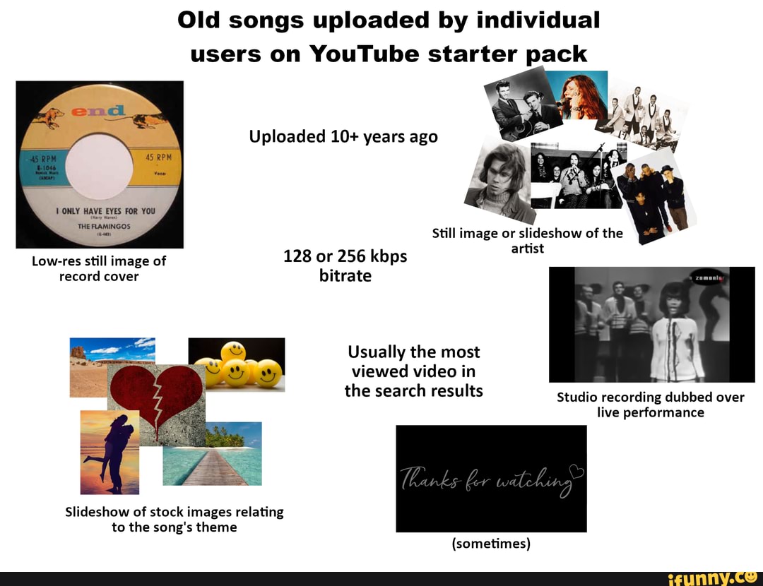 Old songs uploaded by individual users on YouTube starter pack
Uploaded 10+ years ago
ONLY HAVE EYES FOR YOU THE FLAMINGOS
Still image or slideshow of the
artist
Low-res still image of 128 or 256 kbps record cover bitrate
Usually the most
viewed video in
the search results Studio recording dubbed over live performance
Slideshow of stock images relating to the song's theme
(sometimes)