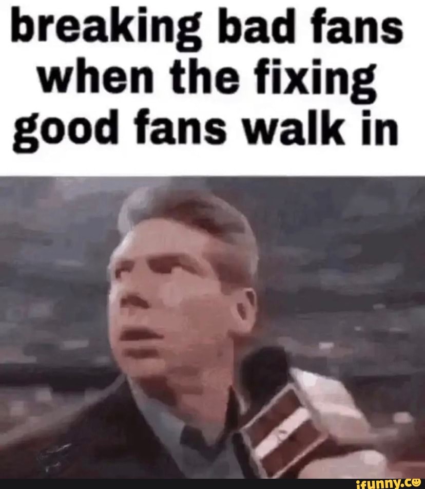 Breaking bad fans when the fixing good fans walk in iFunny