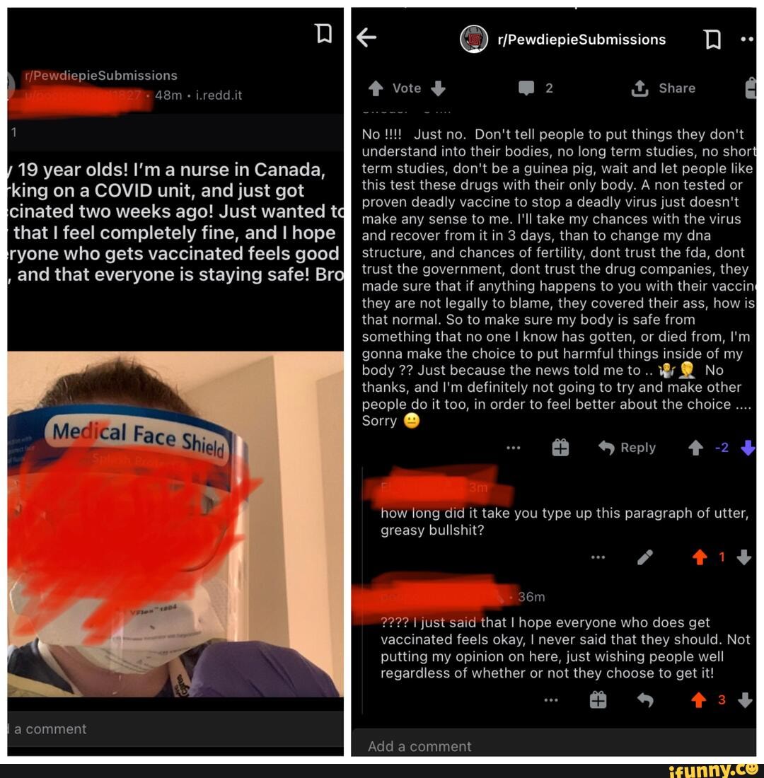 PewdiepieSubmissions
i.redd.it
19 year olds! I'm a nurse in Canada, king on a COVID unit, and just got cinated two weeks ago! Just wanted tq that I feel completely fine, and I hope ryone who gets vaccinated feels good
, and that everyone is staying safe! Bro
rfPewdiepieSubmissions
vote @2 Share
No Just no. Don't tell people to put things they don't understand into their bodies, no long term studies, no short term studies, don't be a guinea pig, wait and let people like this test these drugs with their only body. A non tested or proven deadly vaccine to stop a deadly virus just doesn't make any sense to me. I'll take my chances with the virus and recover from it in 3 days, than to change my dna structure, and chances of fertility, dont trust the fda, dont trust the government, dont trust the drug companies, they made sure that if anything happens to you with their vaccin: they are not legally to blame, they covered their ass, how is that normal. So to make sure my body is safe from something that no one I know has gotten, or died from, I'm gonna make the choice to put harmful things inside of my body Just because the news told me to @ No thanks, and I'm definitely not going to try and make other people do it too, in order to feel better about the choice
Sorry @
Reply -2
how long did it take you type up this paragraph of utter, greasy bullshit?
tits
?22? just said that I hope everyone who does get vaccinated feels okay, I never said that they should. Not
putting my opinion on here, just wishing people well regardless of whether or not they choose to get it!
comment
Add a cammaeant