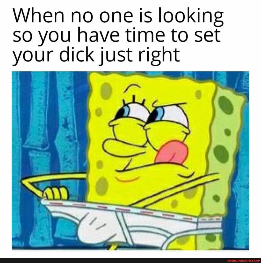 When no one is looking
SO you have time to set your dick just right