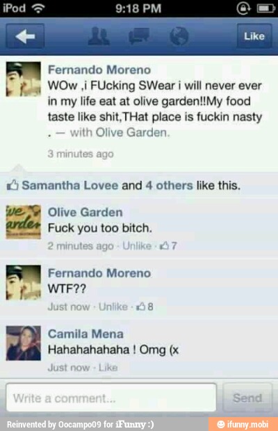 9:18 PM
Fernando Moreno
b fea WOw Ji FUcking SWear I wil never ever
in my life eat at olive garden!!My food
taste like shit,THat place is fuckin nasty
ith Olive Garden.
1) Samantha Lovee and 4 others like this.
WEE Olive Garden
arder Fuck you too bitch.
BM
Camila Mena
Hahahahahaha Omg (x