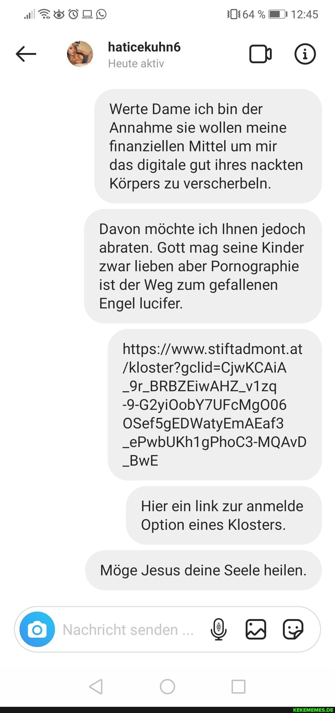 haticekuhn6
Heute aktiv
Werte Dame ich bin der
Annahme sie wollen meine finanziellen Mittel um mir das digitale gut ihres nackten
Körpers zu verscherbeln.
Davon möchte ich Ihnen jedoch abraten. Gott mag seine Kinder zwar lieben aber Pornographie ist der Weg zum gefallenen
Engel lucifer.
stiftadmont.at
_9r_BRBZEIWAHZ_v1zq
-9-G2yi0obY7UFcMgO06
OSef5gEDWatyEmAEaf3
_ePwbUKh1gPhoC3-MQAvD
_BwE
Hier ein link zur anmelde
Option eines Klosters.
Möge Jesus deine Seele heilen.
Nachricht senden