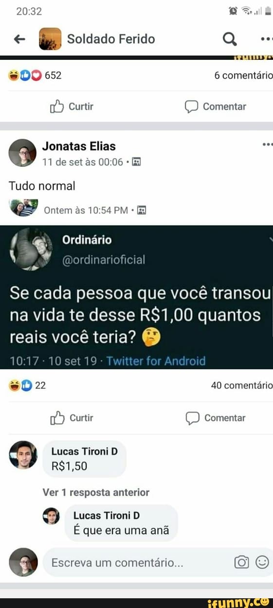 20:32 Beale
e
da Soldado Ferido Q
amu
= DO 652 6 comentário Curtir © Comentar
9 Jonatas Elias
Tudo normal
Ge Ontem às 10:54 PM Ordinário A
Dordinarioficia
Se cada pessoa que você transou
na vida te desse R$1,00 quantos
reais você teria? O
10:17
10 set 19
sD 22 40 comentário
"9 Curtir (D Comentar
S Lucas Tironi D
SP
Ver 1 resposta anterior
9 Lucas Tironi D
E que era uma ana