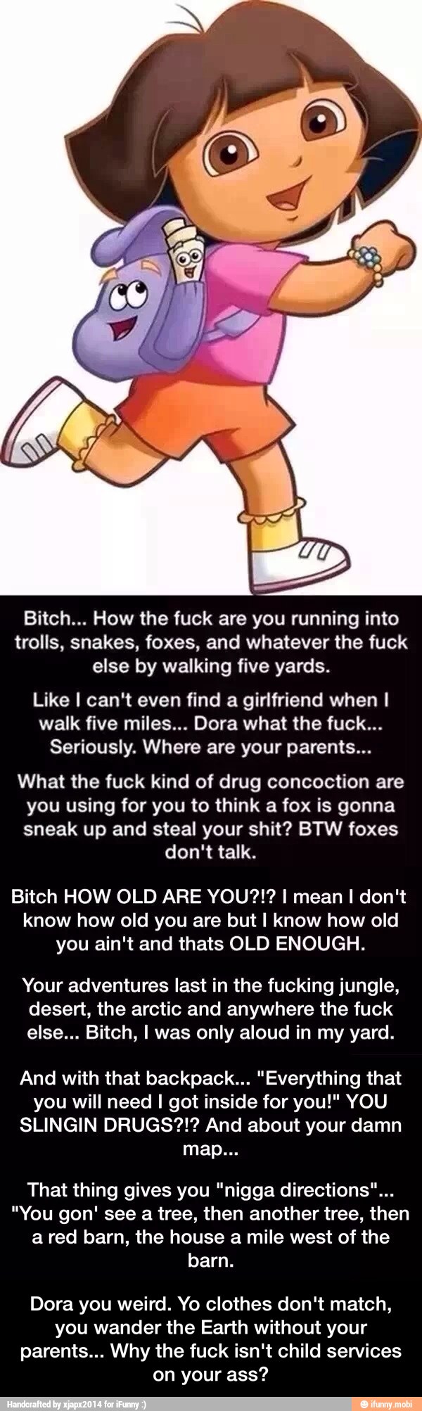 Bitch... How the fuck are you running into
trolls, snakes, foxes, and whatever the fuck
else by walking five yards.
Like I can't even find a girlfriend when I
walk five miles... Dora what the fuck...
Seriously. Where are your parents...
What the fuck kind of drug concoction are
you using for you to think a fox is gonna
sneak up and steal your shit? BTW foxes - Dora you weird. Yo clothes don't match, you wander the Earth without your parents... Why the fuck isn't child services on your ass?