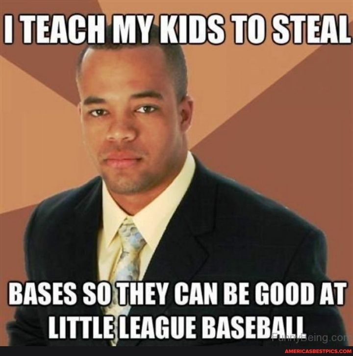 TEACH MY KIDS TO STEAL
BASES SO THEY CAN BE GOOD AT LITTLE LEAGUE BASEBALL