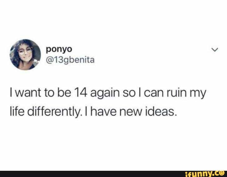 I want to be 14 again so I can ruin my
life differently. I have new ideas.