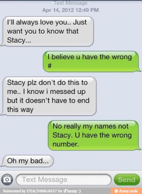 Apr 14, 2012 12:49 PM
I'll always love you.. Just
want you to know that
I
I believe u have the wrong Stacy plz don't do this to I
me.. I know i messed up I
but it doesn't have to end
I
this way
No really my names not
Stacy. U have the wrong