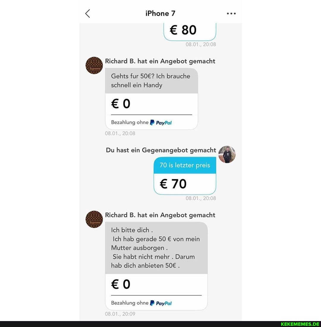 iPhone
80
Richard B. hat ein Angebot gemacht
Gehts fur Ich brauche schnell ein Handy
Bezahlung ohne PayPal
Du hast ein Gegenangebot gemacht \
70 is letzter preis
70
Richard B. hat ein Angebot gemacht
Ich bitte dich .
Ich hab gerade 50 von mein
Mutter ausborgen .
Sie habt nicht mehr . Darum hab dich anbieten .
Bezahlung ohne PayPal