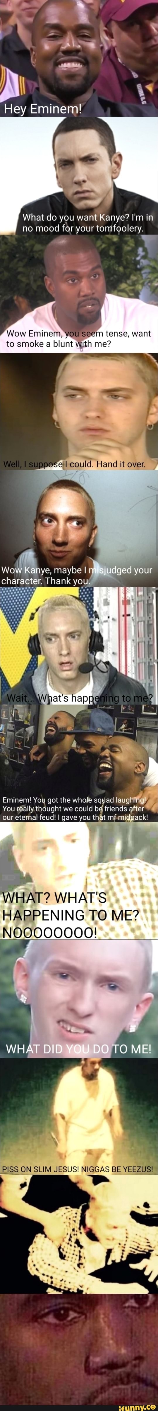 Hey Eminem
What do you want Kanye? I'm in no mood for your tomfoolery.
Wow Eminem, you seem tense, want to smoke a blunt me?
Well, 1 could. Hand it over.
Wow w ye, maybe I sjudged your character. Thank you
Wigat's to
Emi inernl You got the whole squad laug
You really thought we could be friends after our eternal feud! I gave you that mf mig
\ -
WHAT? WHAT'S HAPPENING TO ME?
WHAT DID YOU DO TO ME!
PISS ON SLIM JESUS! NIGGAS BE VEEZUS)