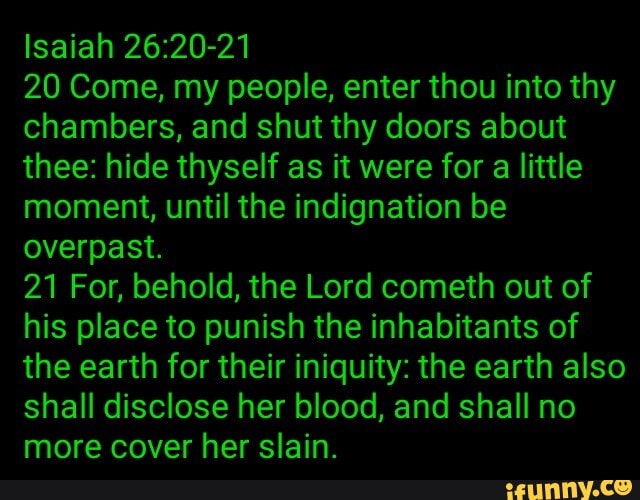 Isaiah 26:20-21
20 Come, my people, enter thou into thy
chambers, and shut thy doors about
thee: hide thyself as it were for a little
moment, until the indignation be
overpast.
21 For, behold, the Lord cometh out of
his place to punish the inhabitants of
the earth for their iniquity: the earth also
shall disclose her blood, and shall no
more cover her slain.