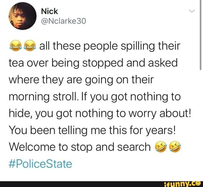 3 © all these people spilling their
tea over being stopped and asked
where they are going on their
morning stroll. If you got nothing to
hide, you got nothing to worry about!
You been telling me this for years!
Welcome to stop and search "3 29