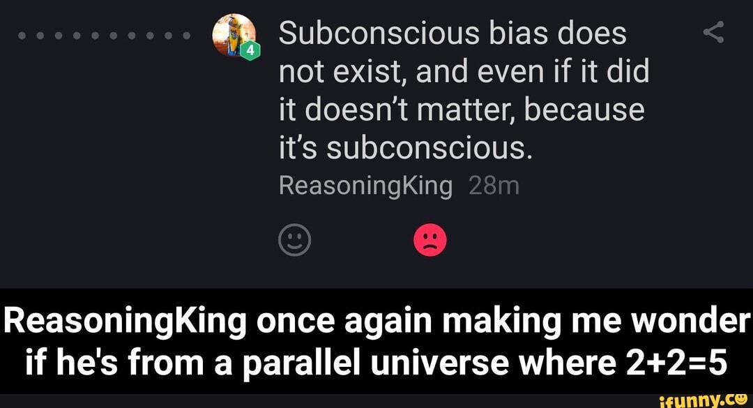 Subconscious bias does not exist, and even if it did it doesn't matter, because it's subconscious.
ReasoningKing
ReasoningKing once again making me wonder if he's from a parallel universe where - ReasoningKing once again making me wonder if he's from a parallel universe where 2+2=5