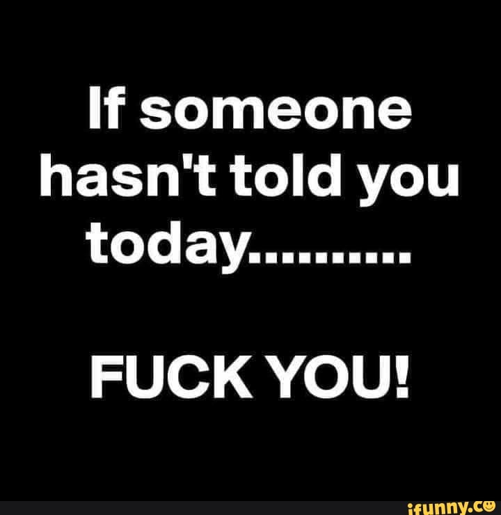 If someone hasn't told you today..........
FUCK YOU!
