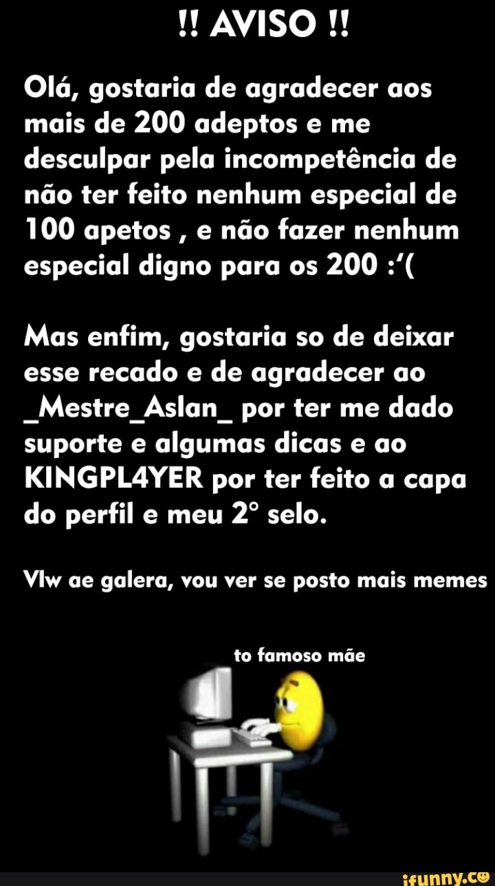 AVISO
Olá, gostaria de agradecer aos mais de 200 adeptos e me desculpar pela incompetência de não ter feito nenhum especial de
100 apetos , e não fazer nenhum especial digno para os 200
Mas enfim, gostaria so de deixar esse recado e de agradecer ao
-Mestre Aslan por ter me dado suporte e algumas dicas e ao
ER por ter feito a capa do perfil e meu selo.
Ylw ae galera, vou ver se posto mais memes
to famoso mãe