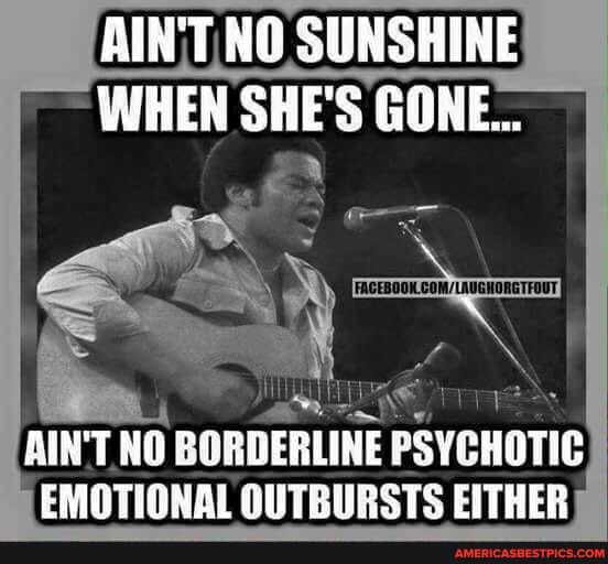 RINT HO SUNGHINE WHEN SHE'S GONE...
AIN'T NO BORDERLINE PSYCHOTIC EMOTIONAL OUTBURSTS EITHER