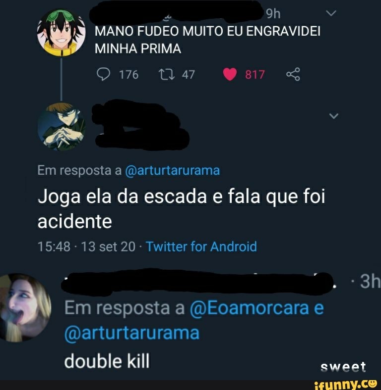 MANO FUDEO MUITO EU ENGRAVIDEI MINHA PRIMA Qm" Us Os
Em resposta a (darturtarurama
Joga ela da escada e fala que foi acidente
- 13 set 20 - Twitter for Android
Em resposta a (QEoamorcara e
(Darturtarurama
double kill
sweet