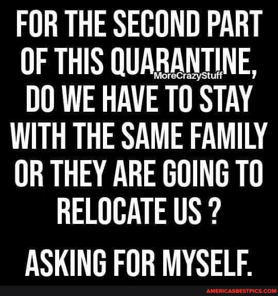 FOR THE SECOND PART OF THIS QUARANTINE,
DO WE HAVE TO STAY
WITH THE SAME FAMILY
OR THEY ARE GOING TO
RELOCATE US ?
ASKING FOR MYSELF.