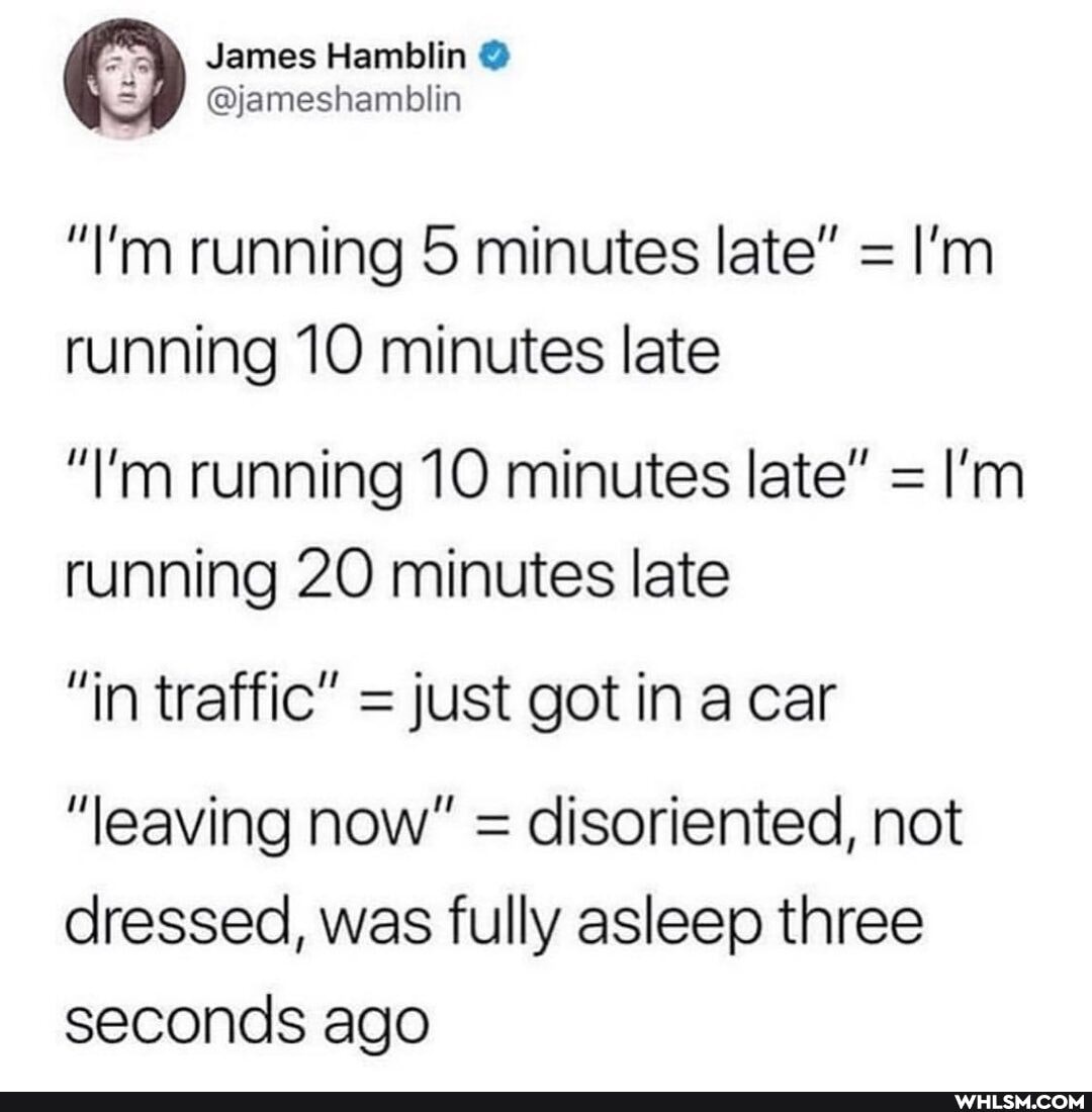 James Hamblin
@jameshamblin
"I'm running 5 minutes late" = I'm
running 10 minutes late
"I'm running 10 minutes late" = I'm running 20 minutes late
"in traffic" = just got in a car
"leaving now" = disoriented, not dressed, was fully asleep three seconds ago