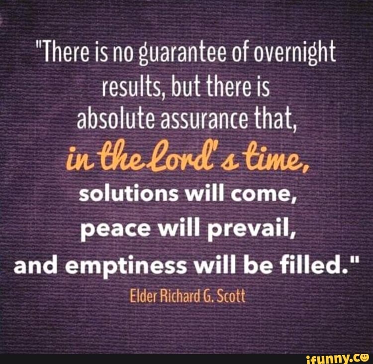"There is no guarantee of overnight
results, but there is
absolute assurance that,
in the Lord time,
solutions will come,
peace will prevail,
and emptiness will be filled."
Elder Richard G. Scott