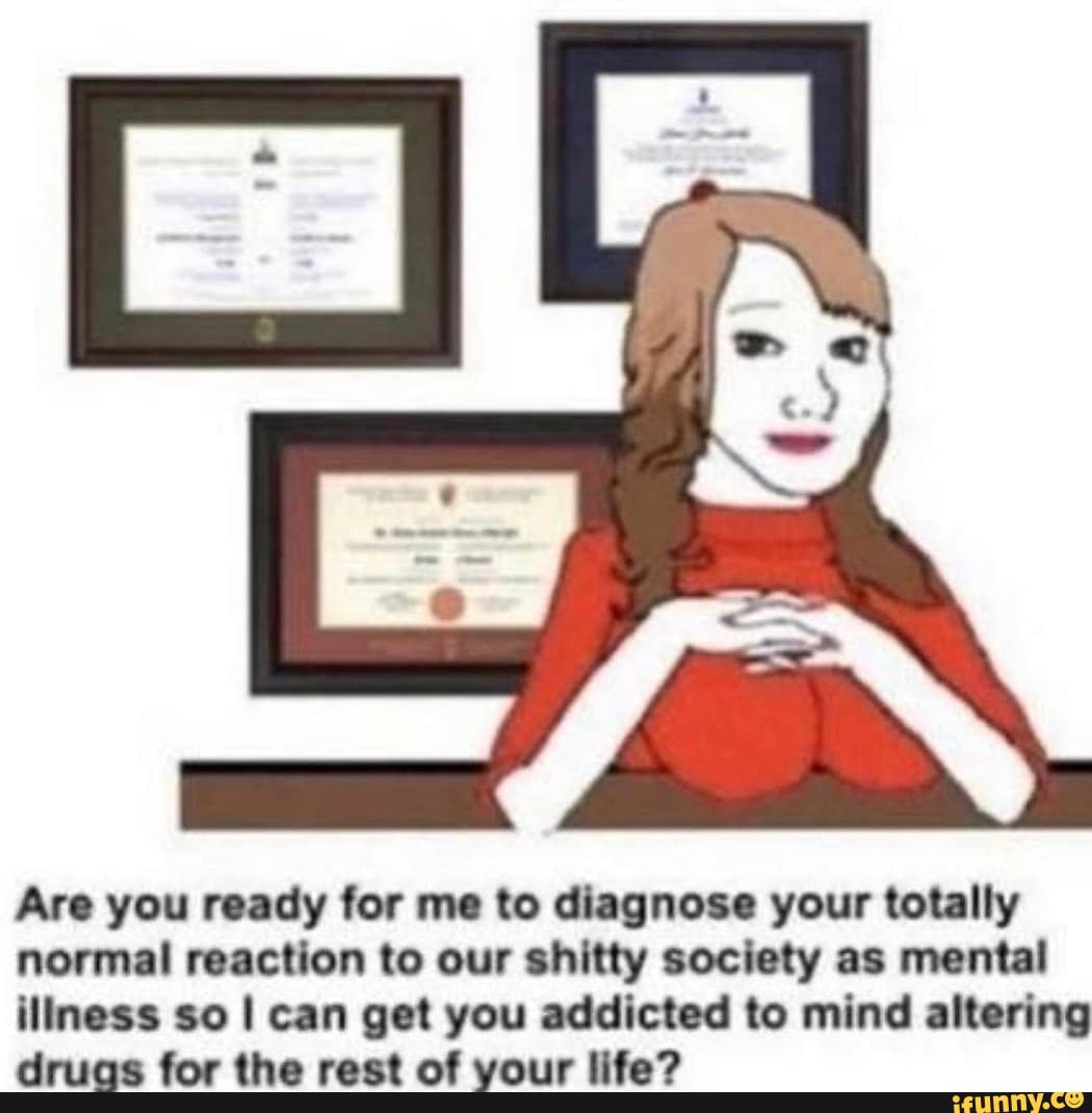 Are you ready for me to diagnose your totally
normal reaction to our shitty society as mental
iliness so I can get you addicted to mind altering
druas for the rest of your life?