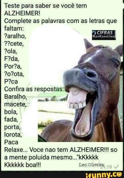 Teste para saber se você tem
ALZHEIMER!
Complete as palavras com as letras que
falem:
Confira as respostas:
Baralho,
macete, re
bola, cama
fada,
porta,
lorota,
Paca
Relaxe... Voce nao tem ALZHEIMER!!! so
a mente poluída mesmo..."kKkkkk