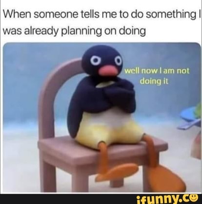 When someone tells me to do something I was already planning on doing
well now lam not doing it