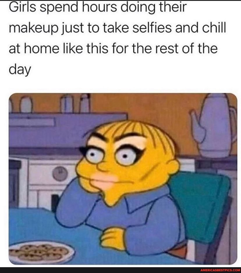 Girls spend hours doing their makeup just to take selfies and chill at home like this for the rest of the
day