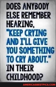 DOES ANYBODY ELSE REMEMBER HEARING,
"KEEP CRYING AND I'LL GIVE YOU SOMETHING TO CRY ABOUT."
IN THEIR
CHILDHOOD?