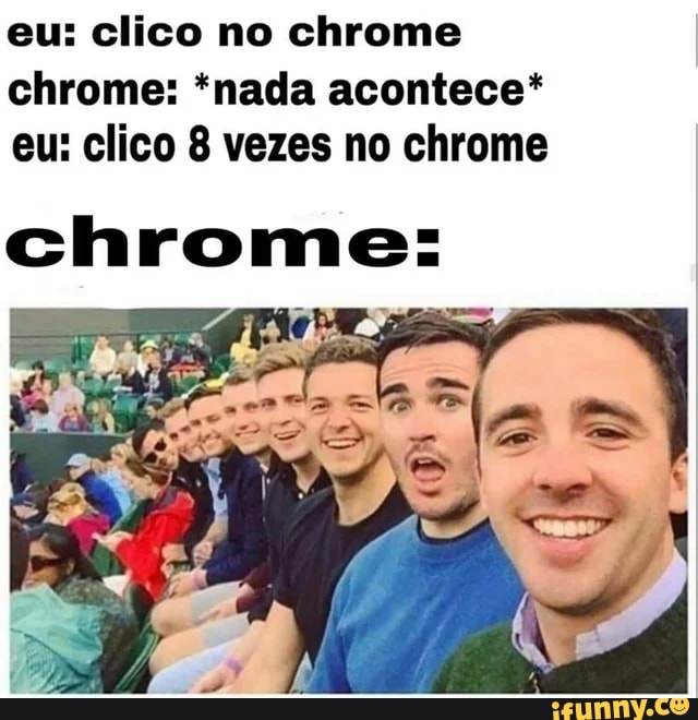 eu: clico no chrome
chrome: *nada acontece*
eu: clico 8 vezes no chrome
chrome: